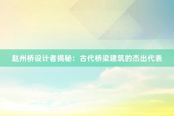 赵州桥设计者揭秘：古代桥梁建筑的杰出代表